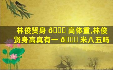 林俊贤身 🐝 高体重,林俊贤身高真有一 🐞 米八五吗
